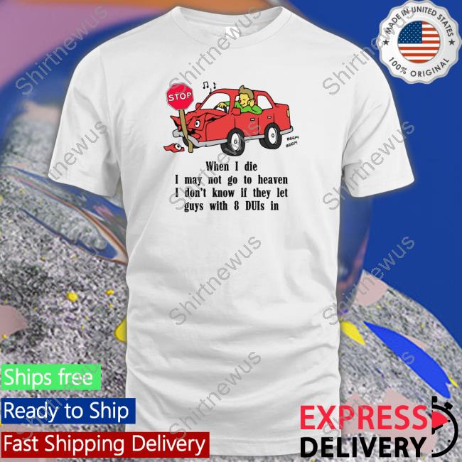 When I Die, I May Not Go To Heaven I Don't Know If They Let Guys With 8 Duis In Shirt