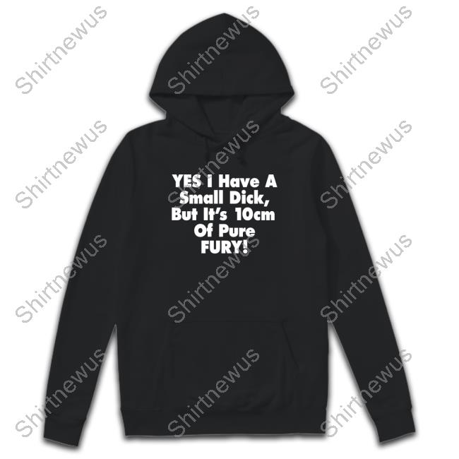 Yes I Have A Small Dick But It's 10Cm Of Pure Fury Hoodie Shirt Shirts That Go Hard